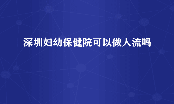 深圳妇幼保健院可以做人流吗