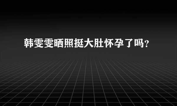 韩雯雯晒照挺大肚怀孕了吗？