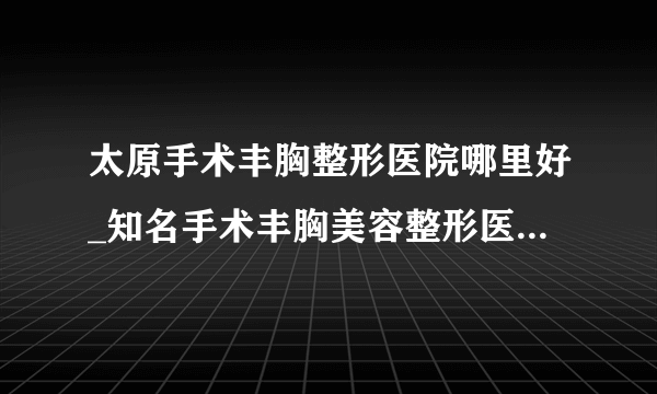 太原手术丰胸整形医院哪里好_知名手术丰胸美容整形医院有哪些【附价格】