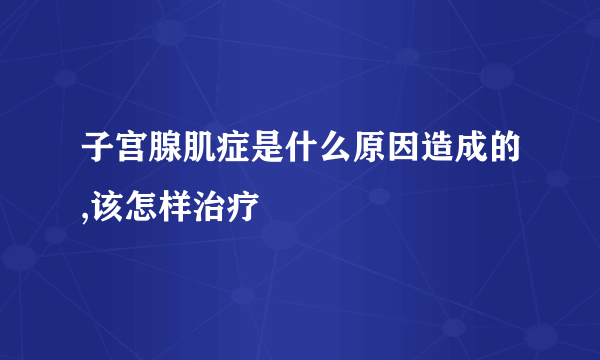 子宫腺肌症是什么原因造成的,该怎样治疗