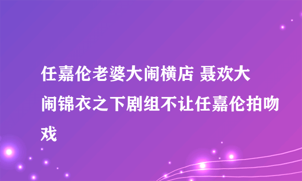 任嘉伦老婆大闹横店 聂欢大闹锦衣之下剧组不让任嘉伦拍吻戏