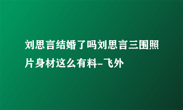 刘思言结婚了吗刘思言三围照片身材这么有料-飞外