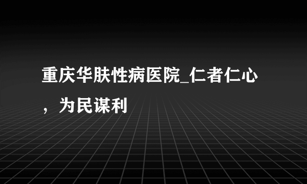 重庆华肤性病医院_仁者仁心，为民谋利