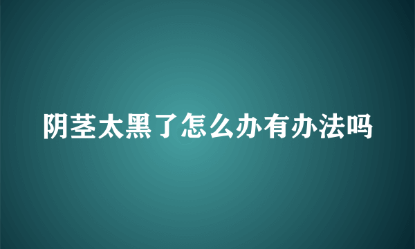 阴茎太黑了怎么办有办法吗