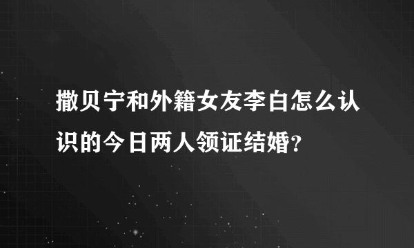 撒贝宁和外籍女友李白怎么认识的今日两人领证结婚？