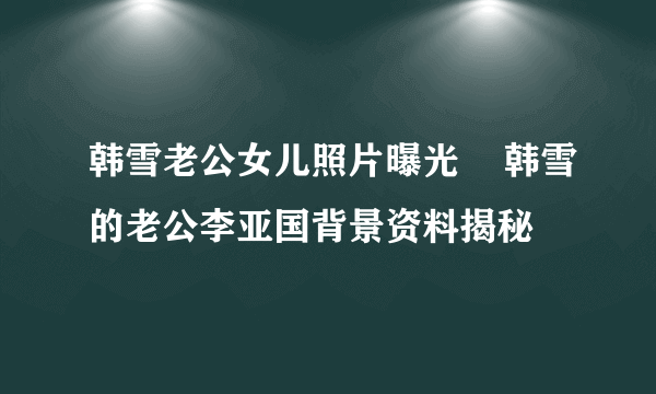 韩雪老公女儿照片曝光    韩雪的老公李亚国背景资料揭秘