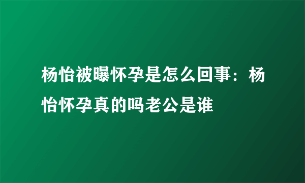 杨怡被曝怀孕是怎么回事：杨怡怀孕真的吗老公是谁