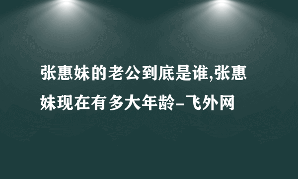 张惠妹的老公到底是谁,张惠妹现在有多大年龄-飞外网