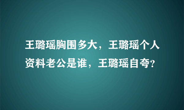 王璐瑶胸围多大，王璐瑶个人资料老公是谁，王璐瑶自夸？