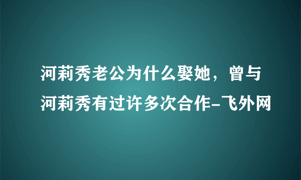 河莉秀老公为什么娶她，曾与河莉秀有过许多次合作-飞外网