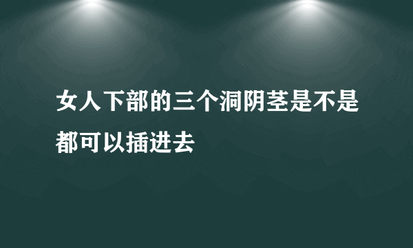 女人下部的三个洞阴茎是不是都可以插进去