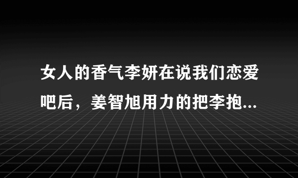 女人的香气李妍在说我们恋爱吧后，姜智旭用力的把李抱在怀里，紧紧地，还落泪，还有那个表情。。。