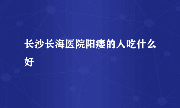 长沙长海医院阳痿的人吃什么好