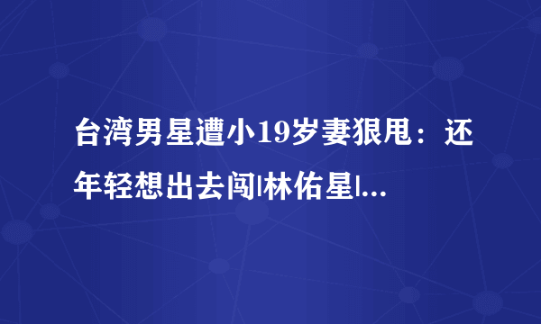 台湾男星遭小19岁妻狠甩：还年轻想出去闯|林佑星|张晏菻|离婚_飞外网