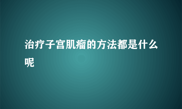 治疗子宫肌瘤的方法都是什么呢