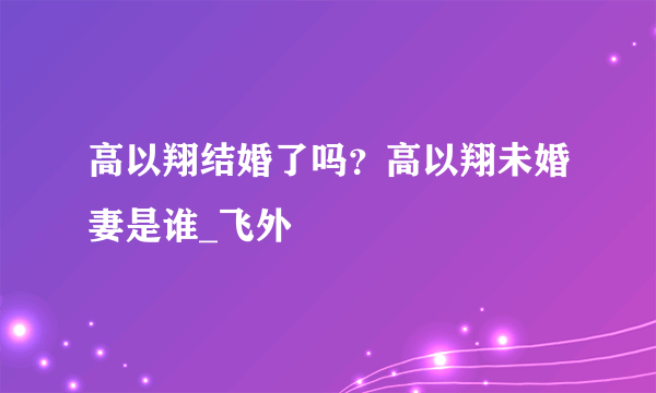 高以翔结婚了吗？高以翔未婚妻是谁_飞外