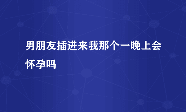 男朋友插进来我那个一晚上会怀孕吗