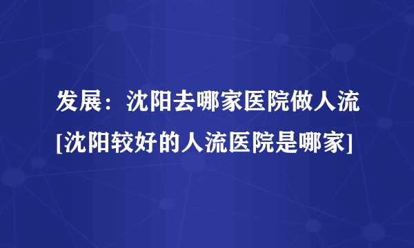 发展：沈阳去哪家医院做人流[沈阳较好的人流医院是哪家]