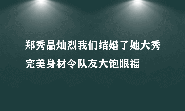 郑秀晶灿烈我们结婚了她大秀完美身材令队友大饱眼福