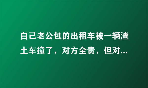 自己老公包的出租车被一辆渣土车撞了，对方全责，但对方没有上任何保险，该怎么办？