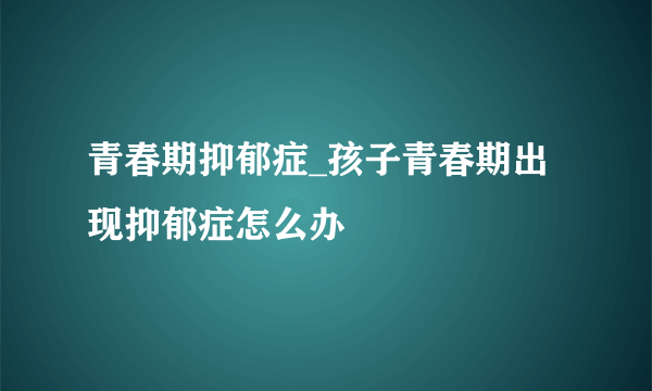 青春期抑郁症_孩子青春期出现抑郁症怎么办