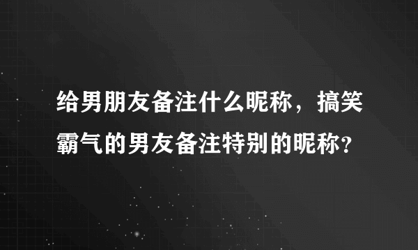 给男朋友备注什么昵称，搞笑霸气的男友备注特别的昵称？