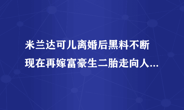 米兰达可儿离婚后黑料不断 现在再嫁富豪生二胎走向人生巅峰(2)