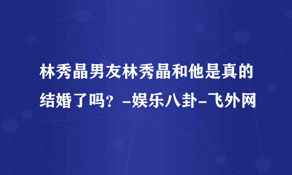 林秀晶男友林秀晶和他是真的结婚了吗？-娱乐八卦-飞外网