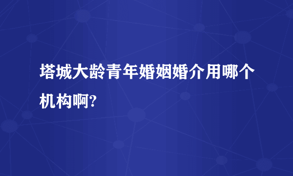 塔城大龄青年婚姻婚介用哪个机构啊?