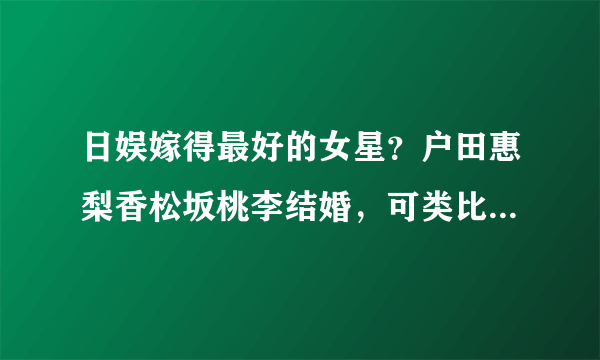 日娱嫁得最好的女星？户田惠梨香松坂桃李结婚，可类比刘诗诗王凯