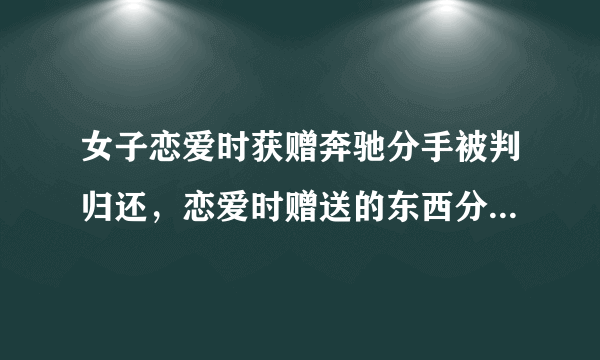 女子恋爱时获赠奔驰分手被判归还，恋爱时赠送的东西分手后该还吗？