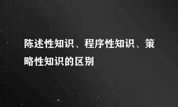 陈述性知识、程序性知识、策略性知识的区别