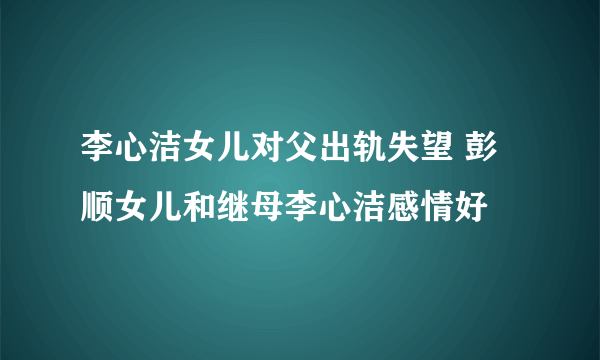 李心洁女儿对父出轨失望 彭顺女儿和继母李心洁感情好