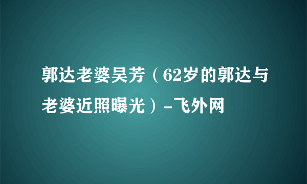 郭达老婆吴芳（62岁的郭达与老婆近照曝光）-飞外网