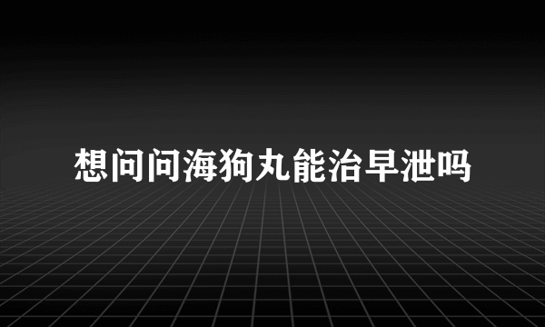 想问问海狗丸能治早泄吗