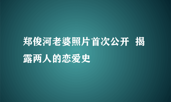 郑俊河老婆照片首次公开  揭露两人的恋爱史