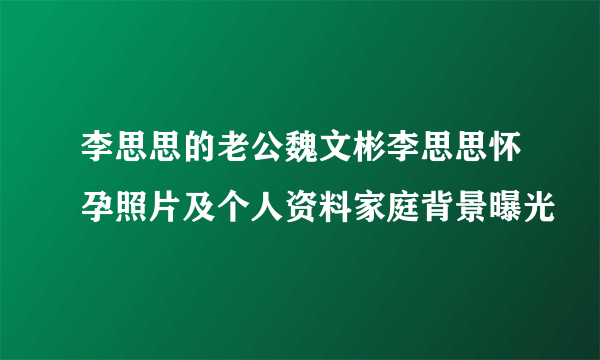 李思思的老公魏文彬李思思怀孕照片及个人资料家庭背景曝光