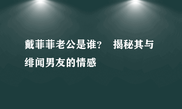 戴菲菲老公是谁？  揭秘其与绯闻男友的情感