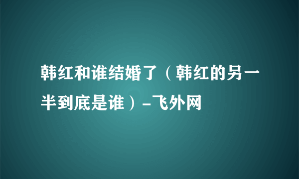 韩红和谁结婚了（韩红的另一半到底是谁）-飞外网