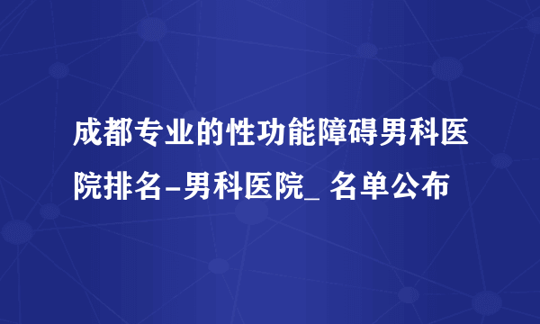 成都专业的性功能障碍男科医院排名-男科医院_ 名单公布