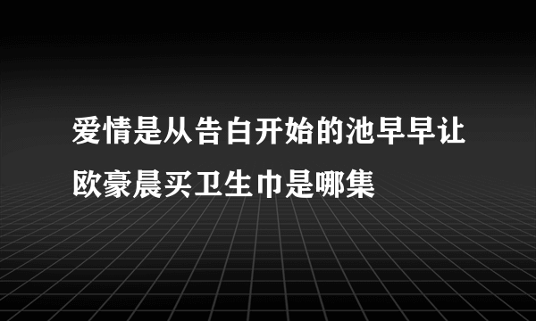 爱情是从告白开始的池早早让欧豪晨买卫生巾是哪集