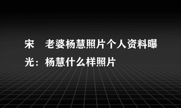 宋喆老婆杨慧照片个人资料曝光：杨慧什么样照片