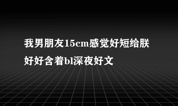 我男朋友15cm感觉好短给朕好好含着bl深夜好文