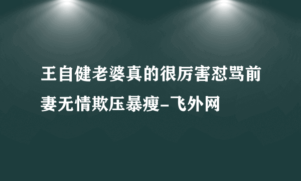 王自健老婆真的很厉害怼骂前妻无情欺压暴瘦-飞外网