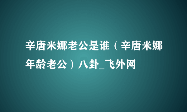 辛唐米娜老公是谁（辛唐米娜年龄老公）八卦_飞外网