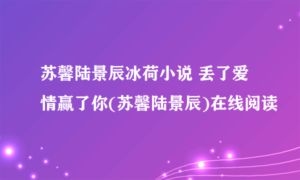 苏馨陆景辰冰荷小说 丢了爱情赢了你(苏馨陆景辰)在线阅读