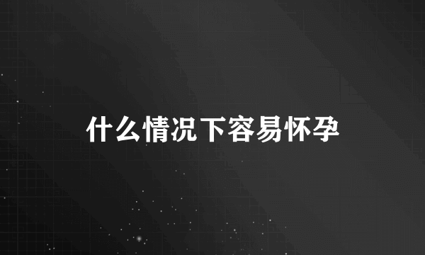 什么情况下容易怀孕