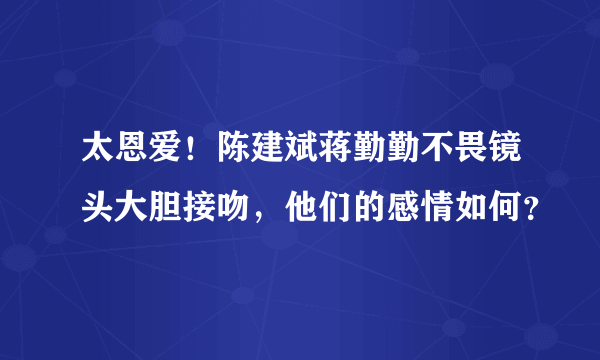 太恩爱！陈建斌蒋勤勤不畏镜头大胆接吻，他们的感情如何？