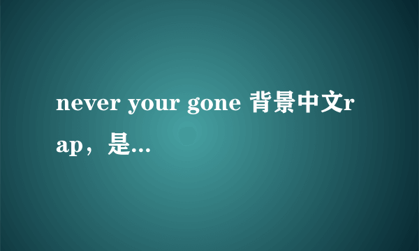 never your gone 背景中文rap，是个女声唱的，非主流。其中有 老公我爱你 谁也不能比，等等歌词