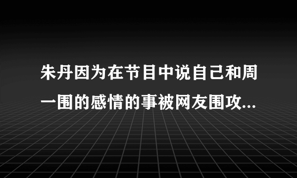 朱丹因为在节目中说自己和周一围的感情的事被网友围攻，为什么作为老公的周一围没有做出回应呢？